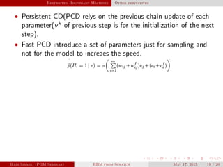 Restricted Boltzmann Machines Other derivatives
• Persistent CD(PCD relys on the previous chain update of each
parameter(vk
of previous step is for the initialization of the next
step).
• Fast PCD introduce a set of parameters just for sampling and
not for the model to increaes the speed.
Hadi Sinaee (PGM Seminar) RBM from Scratch May 17, 2015 19 / 20
 
