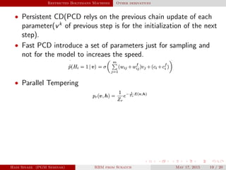 Restricted Boltzmann Machines Other derivatives
• Persistent CD(PCD relys on the previous chain update of each
parameter(vk
of previous step is for the initialization of the next
step).
• Fast PCD introduce a set of parameters just for sampling and
not for the model to increaes the speed.
• Parallel Tempering
Hadi Sinaee (PGM Seminar) RBM from Scratch May 17, 2015 19 / 20
 