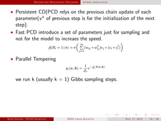 Restricted Boltzmann Machines Other derivatives
• Persistent CD(PCD relys on the previous chain update of each
parameter(vk
of previous step is for the initialization of the next
step).
• Fast PCD introduce a set of parameters just for sampling and
not for the model to increaes the speed.
• Parallel Tempering
we run k (usually k = 1) Gibbs sampling steps.
Hadi Sinaee (PGM Seminar) RBM from Scratch May 17, 2015 19 / 20
 