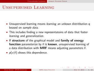 Unsupervised Learning Markov Random Fields
Unsupervised Learning
• Unsupervised learning means learning an unkown distritbution q
beased on sample data.
• This includes ﬁnding a new representatoins of data that foster
learning and generalization.
• If structure of the graphical model and family of energy
function parameterize by θ is known, unsupervised learning of
a data distribution with MRF means adjusting parameters θ.
• p(x|θ) shows this dependence.
Hadi Sinaee (PGM Seminar) RBM from Scratch May 17, 2015 3 / 20
 