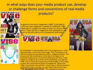 In what ways does your media product use, develop
 or challenge forms and conventions of real media
                    products?

        he genre of my music magazine is R&B. To be able to
        create my own magazine, I looked at 2 different ‘VIBe’
        magazines to support my ideas as they are also an R&B
        genre. These are the 2 magazines that appealed to me
        most on the left side due to composition and colour.




        he mastheads in the example and in my magazine are in the
        same position, on the top of the page. This is to keep in line
        with the codes and conventions used in magazine layout. The
        reason why the masthead is at the top is to capture my
        intended audience as it is the first thing they will see. I have
        made my model to be in front of the masthead just like the
        ‘VIBe’ one to show the importance of the model, and to keep
        in place the conventional layout of magazines. Above the
        ‘VIBe’ mast head is the sell line. I have used a sell line too but I
        preferred to place it under my mast head. My sell line says
        “THE MAGAZINE WITH STYLE”. This represents that my
 