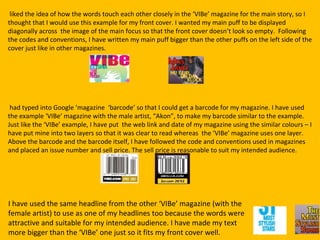 liked the idea of how the words touch each other closely in the ‘VIBe’ magazine for the main story, so I
thought that I would use this example for my front cover. I wanted my main puff to be displayed
diagonally across the image of the main focus so that the front cover doesn’t look so empty. Following
the codes and conventions, I have written my main puff bigger than the other puffs on the left side of the
cover just like in other magazines.




 had typed into Google ‘magazine ‘barcode’ so that I could get a barcode for my magazine. I have used
the example ‘VIBe’ magazine with the male artist, “Akon”, to make my barcode similar to the example.
Just like the ‘VIBe’ example, I have put the web link and date of my magazine using the similar colours – I
have put mine into two layers so that it was clear to read whereas the ‘VIBe’ magazine uses one layer.
Above the barcode and the barcode itself, I have followed the code and conventions used in magazines
and placed an issue number and sell price. The sell price is reasonable to suit my intended audience.




I have used the same headline from the other ‘VIBe’ magazine (with the
female artist) to use as one of my headlines too because the words were
attractive and suitable for my intended audience. I have made my text
more bigger than the ‘VIBe’ one just so it fits my front cover well.
 