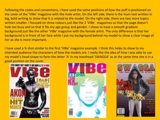 Following the codes and conventions, I have used the same positions of how the puff is positioned on
the cover of the ‘VIBe’ magazine with the male artist. On the left side, there is the main text written in
big, bold writing to show that it is related to the model. On the right side, there are two more topics
written smaller. I focused on three colours just like the 2 ‘VIBe’ magazines so that the page doesn’t
look too busy and so that it fits my age group and gender. I chose to have a smooth gradient
background just like the other ‘VIBe’ magazine with the female artist. The only difference is that her
background is in front of her face while I put my background behind my model to show a clear image of
her as she is more important.

I have used a ¾ shot similar to the first ‘VIBe’ magazine example. I think this helps to show to my
intended audience the characters of how the models are. I really like the idea of how I was able to use
my model’s head shape to form the letter ‘A’ in my masthead ‘SWAGGA’ as at the same time she is in a
good position on the cover.
 