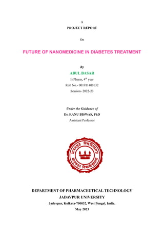 A
PROJECT REPORT
On
FUTURE OF NANOMEDICINE IN DIABETES TREATMENT
By
ABUL BASAR
B.Pharm, 4th
year
Roll No.- 001911401032
Session- 2022-23
Under the Guidance of
Dr. RANU BISWAS, PhD
Assistant Professor
DEPARTMENT OF PHARMACEUTICAL TECHNOLOGY
JADAVPUR UNIVERSITY
Jadavpur, Kolkata-700032, West Bengal, India.
May 2023
 