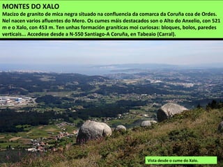 MONTES DO XALO
Macizo de granito de mica negra situado na confluencia da comarca da Coruña coa de Ordes.
Nel nacen varios afluentes do Mero. Os cumes máis destacados son o Alto do Anxelio, con 521
m e o Xalo, con 453 m. Ten unhas formación graníticas moi curiosas: bloques, bolos, paredes
verticais... Accedese desde a N-550 Santiago-A Coruña, en Tabeaio (Carral).
Vista desde o cume do Xalo.
 