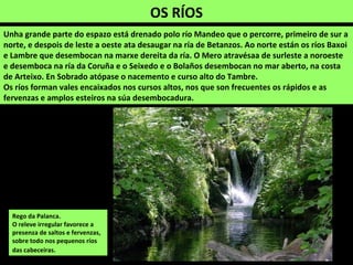 OS RÍOS
Unha grande parte do espazo está drenado polo río Mandeo que o percorre, primeiro de sur a
norte, e despois de leste a oeste ata desaugar na ría de Betanzos. Ao norte están os ríos Baxoi
e Lambre que desembocan na marxe dereita da ría. O Mero atravésaa de surleste a noroeste
e desemboca na ría da Coruña e o Seixedo e o Bolaños desembocan no mar aberto, na costa
de Arteixo. En Sobrado atópase o nacemento e curso alto do Tambre.
Os ríos forman vales encaixados nos cursos altos, nos que son frecuentes os rápidos e as
fervenzas e amplos esteiros na súa desembocadura.
Rego da Palanca.
O releve irregular favorece a
presenza de saltos e fervenzas,
sobre todo nos pequenos ríos
das cabeceiras.
 
