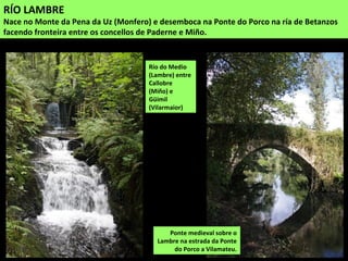RÍO LAMBRE
Nace no Monte da Pena da Uz (Monfero) e desemboca na Ponte do Porco na ría de Betanzos
facendo fronteira entre os concellos de Paderne e Miño.
Ponte medieval sobre o
Lambre na estrada da Ponte
do Porco a Vilamateu.
Río do Medio
(Lambre) entre
Callobre
(Miño) e
Güimil
(Vilarmaior)
 