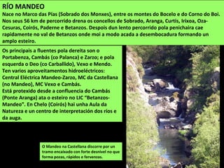 O Mandeo na Castellana discorre por un
tramo encaixado con forte desnivel no que
forma pozas, rápidos e fervenzas.
RÍO MANDEO
Nace no Marco das Pías (Sobrado dos Monxes), entre os montes do Bocelo e do Corno do Boi.
Nos seus 56 km de percorrido drena os concellos de Sobrado, Aranga, Curtis, Irixoa, Oza-
Cesuras, Coirós, Paderne e Betanzos. Despois dun lento percorrido pola penichaira cae
rapidamente no val de Betanzos onde moi a modo acada a desembocadura formando un
amplo esteiro.
Os principais a fluentes pola dereita son o
Portabenza, Cambás (co Palanca) e Zarzo; e pola
esquerda o Deo (co Carballido), Vexo e Mendo.
Ten varios aproveitamentos hidroeléctricos:
Central Eléctrica Mandeo-Zarzo, MC da Castellana
(no Mandeo), MC Vexo e Cambás.
Está protexido desde a confluencia do Cambás
(Ponte Aranga) ata o esteiro no LIC “Betanzos-
Mandeo”. En Chelo (Coirós) hai unha Aula da
Natureza e un centro de interpretación dos ríos e
da auga.
 