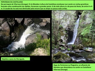 FERVENZAS DA CASTELLANA
Na parroquia de Vilarraso (Aranga). O río Mandeo á altura da Castellana encáixase nun canón en rochas graníticas
facendo unha combinación de rápidos, fervenzas e grandes pozas. A de máis altura é a do pozo da Xesta, de entre 6 e 8
m. O caudal do río está moi diminuído polo encoro que se atopa un pouco máis arriba.
Rápidos e pozo da Maraguda.
Rego da Portorosa ou Piogueira, un afluente do
Mandeo que desemboca no canón na Castellana-
Vilarrasa (Aranga)
 