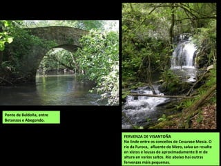 FERVENZA DE VISANTOÑA
No linde entre os concellos de Cesurase Mesía. O
río da Furoca, afluente do Mero, salva un resalte
en xistos e lousas de aproximadamente 8 m de
altura en varios saltos. Río abaixo hai outras
fervenzas máis pequenas.
Ponte de Beldoña, entre
Betanzos e Abegondo.
 