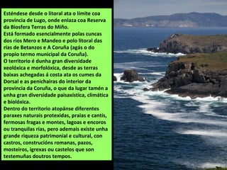 Esténdese desde o litoral ata o límite coa
provincia de Lugo, onde enlaza coa Reserva
da Biosfera Terras do Miño.
Está formado esencialmente polas cuncas
dos ríos Mero e Mandeo e polo litoral das
rías de Betanzos e A Coruña (agás o do
propio termo municipal da Coruña).
O territorio é dunha gran diversidade
xeolóxica e morfolóxica, desde as terras
baixas achegadas á costa ata os cumes da
Dorsal e as penichairas do interior da
provincia da Coruña, o que da lugar tamén a
unha gran diversidade paisaxística, climática
e biolóxica.
Dentro do territorio atopánse diferentes
paraxes naturais protexidas, praias e cantís,
fermosas fragas e montes, lagoas e encoros
ou tranquilas rías, pero ademais existe unha
grande riqueza patrimonial e cultural, con
castros, construcións romanas, pazos,
mosteiros, igrexas ou castelos que son
testemuñas doutros tempos.
 