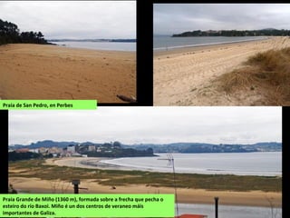 Praia de San Pedro, en Perbes
Praia Grande de Miño (1360 m), formada sobre a frecha que pecha o
esteiro do río Baxoi. Miño é un dos centros de veraneo máis
importantes de Galiza.
 