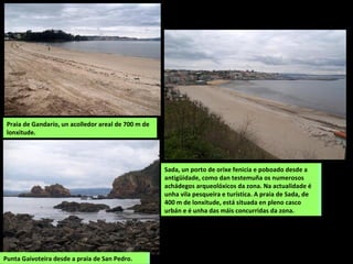 Praia de Gandarío, un acolledor areal de 700 m de
lonxitude.
Sada, un porto de orixe fenicia e poboado desde a
antigüidade, como dan testemuña os numerosos
achádegos arqueolóxicos da zona. Na actualidade é
unha vila pesqueira e turística. A praia de Sada, de
400 m de lonxitude, está situada en pleno casco
urbán e é unha das máis concurridas da zona.
Punta Gaivoteira desde a praia de San Pedro.
Sada, un porto de orixe fenicia e poboado desde a
antigüidade, como dan testemuña os numerosos
achádegos arqueolóxicos da zona. Na actualidade é
unha vila pesqueira e turística. A praia de Sada, de
400 m de lonxitude, está situada en pleno casco
urbán e é unha das máis concurridas da zona.
Punta Gaivoteira desde a praia de San Pedro.
 