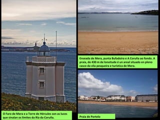 O Faro de Mera e a Torre de Hércules son as luces
que sinalan os límites da Ría da Coruña.
Enseada de Mera, punta Bufadoira e A Coruña ao fondo. A
praia, de 430 m de lonxitude é un areal situado en pleno
casco da vila pesqueira e turística de Mera.
Praia de Portelo
 