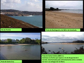 Illa do Portelo
Praia de Santa Cristina (880 m ).
Aséntase na frecha que separa a ría do Burgo da de A
Coruña. Está formada polo enfrontamento entre a ondada
do mar e as achegas do río Mero.
Praia de Bastiagueiro, de 580 m de lonxitude.
Praia de Santa Cruz
 