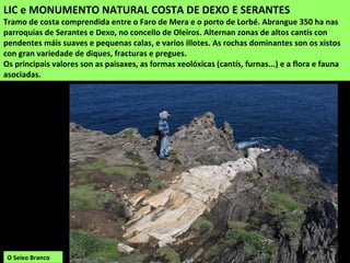 LIC e MONUMENTO NATURAL COSTA DE DEXO E SERANTES
Tramo de costa comprendida entre o Faro de Mera e o porto de Lorbé. Abrangue 350 ha nas
parroquias de Serantes e Dexo, no concello de Oleiros. Alternan zonas de altos cantís con
pendentes máis suaves e pequenas calas, e varios illotes. As rochas dominantes son os xistos
con gran variedade de diques, fracturas e pregues.
Os principais valores son as paisaxes, as formas xeolóxicas (cantís, furnas...) e a flora e fauna
asociadas.
O Seixo Branco
 