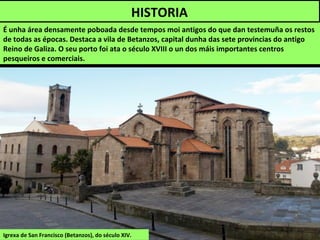 É unha área densamente poboada desde tempos moi antigos do que dan testemuña os restos
de todas as épocas. Destaca a vila de Betanzos, capital dunha das sete provincias do antigo
Reino de Galiza. O seu porto foi ata o século XVIII o un dos máis importantes centros
pesqueiros e comerciais.
HISTORIA
Igrexa de San Francisco (Betanzos), do século XIV.
 