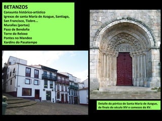 BETANZOS
Conxunto histórico-artístico
Igrexas de santa María de Azogue, Santiago,
San Francisco, Tiobre...
Murallas (portas)
Pazo de Bendoña
Torre do Reloxo
Pontes no Mandeo
Xardíns do Pasatempo
Detalle do pórtico de Santa María de Azogue,
de finais do século XIV e comezos do XV.
 