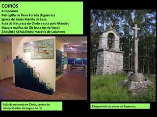 Aula da natureza en Chelo, centro de
interpretación da auga e do río.
Campanario no cume da Espenuca.
COIRÓS
A Espenuca
Petroglifo de Pena Furada (Figueiras)
Igrexa de Santa Mariña de Lesa
Aula da Natureza de Chelo e ruta polo Mandeo
Mazo e muíños de Ois (ruta no río Vexo)
ÁRBORES SENLLEIRAS: maceira de Colantres
 