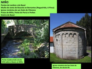 Ponte medieval (do século
XIV) sobre o Baxoi, en Miño.
Igrexa románica de San Xoán de
Vilanova, do século XII.
MIÑO
Pontes do Lambre e do Baxoi
Muíño de vento de Boucelo en Bernantes (Nogueirido, A Pinza)
Igrexa románica de san Xoán de Vilanova
Praias de Miño, Ponte do Porco e Perbes
Esteiro do Baxoi
 