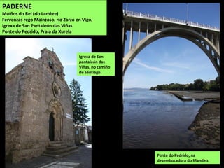 Ponte do Pedrido, na
desembocadura do Mandeo.
Igrexa de San
pantaleón das
Viñas, no camiño
de Santiago.
PADERNE
Muíños do Rei (río Lambre)
Fervenzas rego Maínzoso, río Zarzo en Vigo,
Igrexa de San Pantaleón das Viñas
Ponte do Pedrido, Praia da Xurela
 