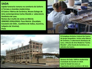 Quiosco de Sada. Edificio modernista
trasladado da Coruña en 1919.
Sada foi desde hai anos un
importante centro turístico e de lecer.
O Complexo Artístico Cultural do Castro,
do grupo Sargadelos. Inclúe unha fábrica
de cerámica, o Laboratorio Xeolóxico de
Laxe, o Museo de Arte Moderno “Carlos
Maside”, unha Escola de Cerámica e as
edicións do Castro.
SADA
Lápida funeraria romana no cemiterio de Soñeiro
A Terraza e vivendas modernistas
O Castro: Fábrica de Cerámica, Museo Galego de
Arte contemporánea Carlos Maside e Laboratorio
Xeolóxico de Laxe.
Restos dun muíño de vento en Meirás
ÁRBORES SENLLEIRAS: Pazo Meirás (Eucalipto,
Cocoteiro de Chile , Castiñeiro de Indias, loureiros,
tulipeiro de Virxinia).
Praia
 