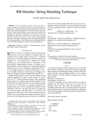 PROCEEDINGS OF WORLD ACADEMY OF SCIENCE, ENGINEERING AND TECHNOLOGY VOLUME 32 AUGUST 2008 ISSN 2070-3740




                 RB-Matcher: String Matching Technique
                                                Rajender Singh Chillar, Barjesh Kochar


                                                                                 from text for all the possible shifts which are from s=0 to n-
  Abstract—All Text processing systems allow their users to                      m(where n denotes the length of text and m denotes the length
search a pattern of string from a given text. String matching is                 of P). So according to this two number n1 and n2 can only be
fundamental to database and text processing applications. Every text             equal if
editor must contain a mechanism to search the current document for
                                                                                                 REM (n1/q) = REM (n2/q) [1]
arbitrary strings. Spelling checkers scan an input text for words in the
dictionary and reject any strings that do not match. We store our
                                                                                 After division we will be having three cases :-
information in data bases so that later on we can retrieve the same
and this retrieval can be done by using various string matching                  Case 1:
algorithms. This paper is describing a new string matching algorithm             Successful hit: - In this case if REM (n1) = REM(n2) and also
for various applications. A new algorithm has been designed with the             characters of n1 matches with characters of n2.
help of Rabin Karp Matcher, to improve string matching process.                  Case 2:
                                                                                 Spurious hit: - In this case REM (n1) = REM (n2) but
  Keywords—Algorithm, Complexity, Matching-patterns, Pattern,                    characters of n1 are not equal to characters of n2.
Rabin-Karp, String, text-processing.                                             Case 3:
                                                                                 If REM (n1) is not equal to REM (n2), then no need to
                         I. INTRODUCTION                                         compare n1 and n2.

S    TRING-MATCHING is a technique to find out pattern from
     given text. Let Σ be an alphabet, a nonempty finite set.
Elements of Σ are called symbols or characters. A string (or
                                                                                 Ex-
                                                                                 For a given text T, pattern P and prime number q
word) over Σ is any finite sequence of characters from Σ. For
example, if Σ = {a,b}, then abab is a string over Σ. String-
matching is a very important topic in the domain of text
processing.[2] String-matching consists in finding one, or
more generally, all the occurrences of a string (more generally
called a pattern) in a text. The pattern is denoted by P=P [0 ...                so to find out this pattern from the given text T we will take
m-1]; its length is equal to m. The text is denoted by T=T [0 ...                equal number of characters from text as in pattern and divide
n-1]; its length is equal to n. Both strings are building over a                 these characters with predefined number q and also divide the
finite set of character called an alphabet denoted by . [3]                      pattern with the same predefined number q. Now compare
    RABIN KARP matcher is one of the most effective string                       their remainders to decide whether to compare the text with
matching algorithms. To find a numeric pattern ‘P’ from a                        pattern or not.
given text ‘T’. It firstly divides the pattern with a predefined                 Rem (Text) =234567/11=3
                                                                                 Rem (Pattern) =667888/11=1
prime number ‘q’ to calculate the remainder of pattern P. Then
                                                                                 As both the remainders are not equal so there is no need to
it takes the first m characters (where m is the length of pattern
                                                                                 compare text with pattern. Now move on to next set of
P) from text T at first shift s to compute remainder of m
                                                                                 characters from text and repeat the procedure. [1]. If
characters from text T. If the remainder of the Pattern and the                  remainders match then only we compare the part of text to the
remainder of the text T are equal only then we compare the                       pattern otherwise there is no need to perform the comparison.
text with the pattern otherwise there is no need for the                         We will maintain three variables Successful Hit, Spurious Hit
comparison.[1] The reason is that if the remainders of the two                   and Unsuccessful Hit.
numbers are not equal then these numbers cannot be equal in
any case. We will repeat the process for next set of characters                  Rabin Karp Matcher Algorithm

                                                                                 Rabin_Matcher (T,P,d,q)
   Dr. Rajender Singh Chillar is Reader, Formal HOD (CS) with Maharishi
Dayanand University, India (phone: +919416277507; e-mail: chillar01@
                                                                                 {
rediffmail.com).                                                                      n =Length (T)
   Barjesh Kochar is working as HOD-IT with GNIM, New Delhi, India                 m= Length (P)
(phone:+919212505801; e-mail: barjeshkochar@gmail.com)                             t0=0
   Garima Singh (Jr. Author) is pursuing B.Tech studying in GGSIPU
University, New Delhi, India (e-mail: garima_20_04@yahoo.co.in).
                                                                                   p=0
   Kanwaldeep Singh (Jr. Author) is pursuing B.Tech studying in GGSIPU             h=dm-1mod q
University, New Delhi, India (e-mail: kawal_deep87@yahoo.co.in ).
       PWASET VOLUME 32 AUGUST 2008 ISSN 2070-3740                         868                                        © 2008 WASET.ORG
 