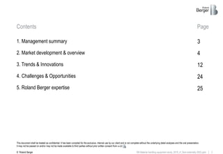 2RB Material handling equipment study_2019_vf_Sent externally (002).pptx
Contents Page
This document shall be treated as confidential. It has been compiled for the exclusive, internal use by our client and is not complete without the underlying detail analyses and the oral presentation.
It may not be passed on and/or may not be made available to third parties without prior written consent from .
© Roland Berger
1. Management summary
2. Market development & overview
3. Trends & Innovations
4. Challenges & Opportunities
5. Roland Berger expertise
3
12
4
24
25
 