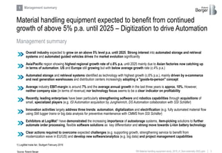 3RB Material handling equipment study_2019_vf_Sent externally (002).pptx
Material handling equipment expected to benefit from continued
growth of above 5% p.a. until 2025 – Digitization to drive Automation
Management summary
1 Management summary
Overall industry expected to grow on an above 5% level p.a. until 2025. Strong interest into automated storage and retrieval
systems and automated guided vehicles drives the market evolution significantly
Recently, leading enterprises have been particularly strengthening software and robotics capabilities through acquisitions of
small, specialized players (e.g. ISI Automation acquisition by Jungheinrich, DS Automation collaboration with SSI Schäfer)
Average industry EBIT-margin is around 7% and the average annual growth in the last three years is approx. 10%. However,
neither company size (in terms of revenue) nor technology focus seems to be a clear indicator on profitability
Exhibitors at LogiMat1) have demonstrated the increasing importance of autostorage systems, item-picking solutions to further
automate order processing, flexible software solutions as key differentiator and strong move towards Li-Ion battery technology
Automated storage and retrieval systems identified as technology with highest growth (c.6% p.a.), mainly driven by e-commerce
and next generation warehouses and distribution centers increasingly adopting a "goods-to-person" concept
Innovation activities largely address three trends: automation, digitalization and electrification (e.g. fully automated material flow
using Still tugger trains or big data analysis for preventive maintenance with CMMS from SSI Schäfer)
Clear actions required to overcome expected challenges (e.g. supporting growth, strengthening service to benefit from
modernization wave in EU/US) and develop new software/analytics (e.g. big data) and project management capabilities
Asia/Pacific region showing highest regional growth rate of c.6% p.a. until 2025 mainly due to Asian factories now catching up
in terms of automation. US and Europe still growing but with below average growth rate (c.4% p.a.)
Source: Roland Berger
1) LogiMat trade fair, Stuttgart February 2019
 