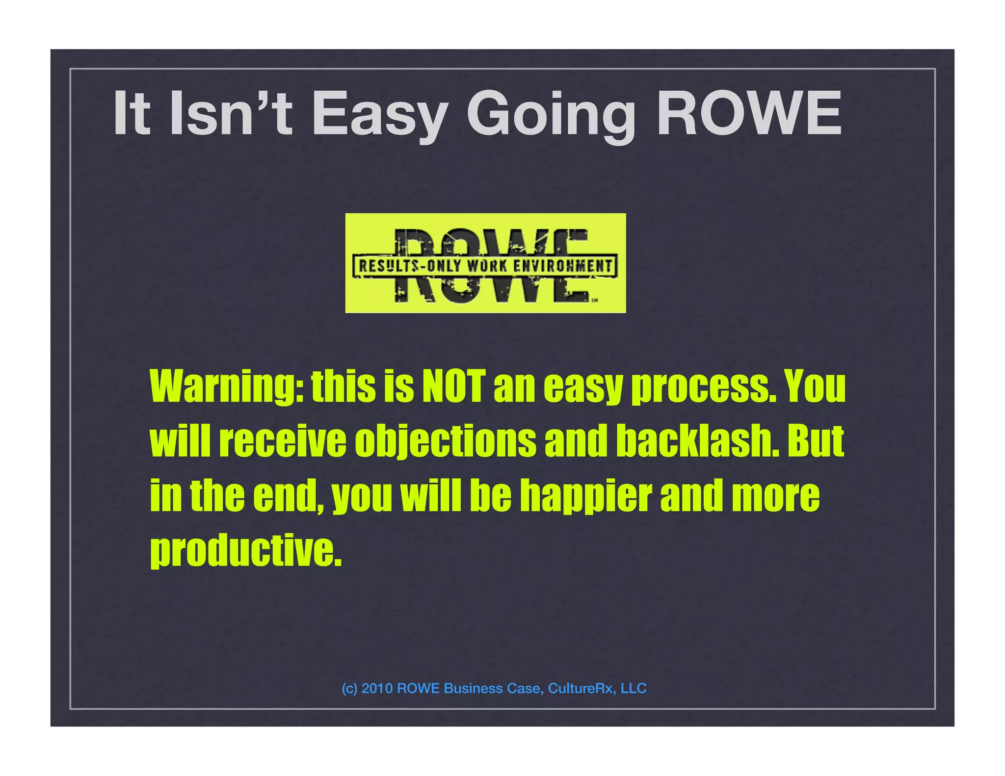 It Isn’t Easy Going ROWE
Warning: this is NOT an easy process. You
will receive objections and backlash. But
in the end, you will be happier and more
productive.
(c) 2010 ROWE Business Case, CultureRx, LLC!
 