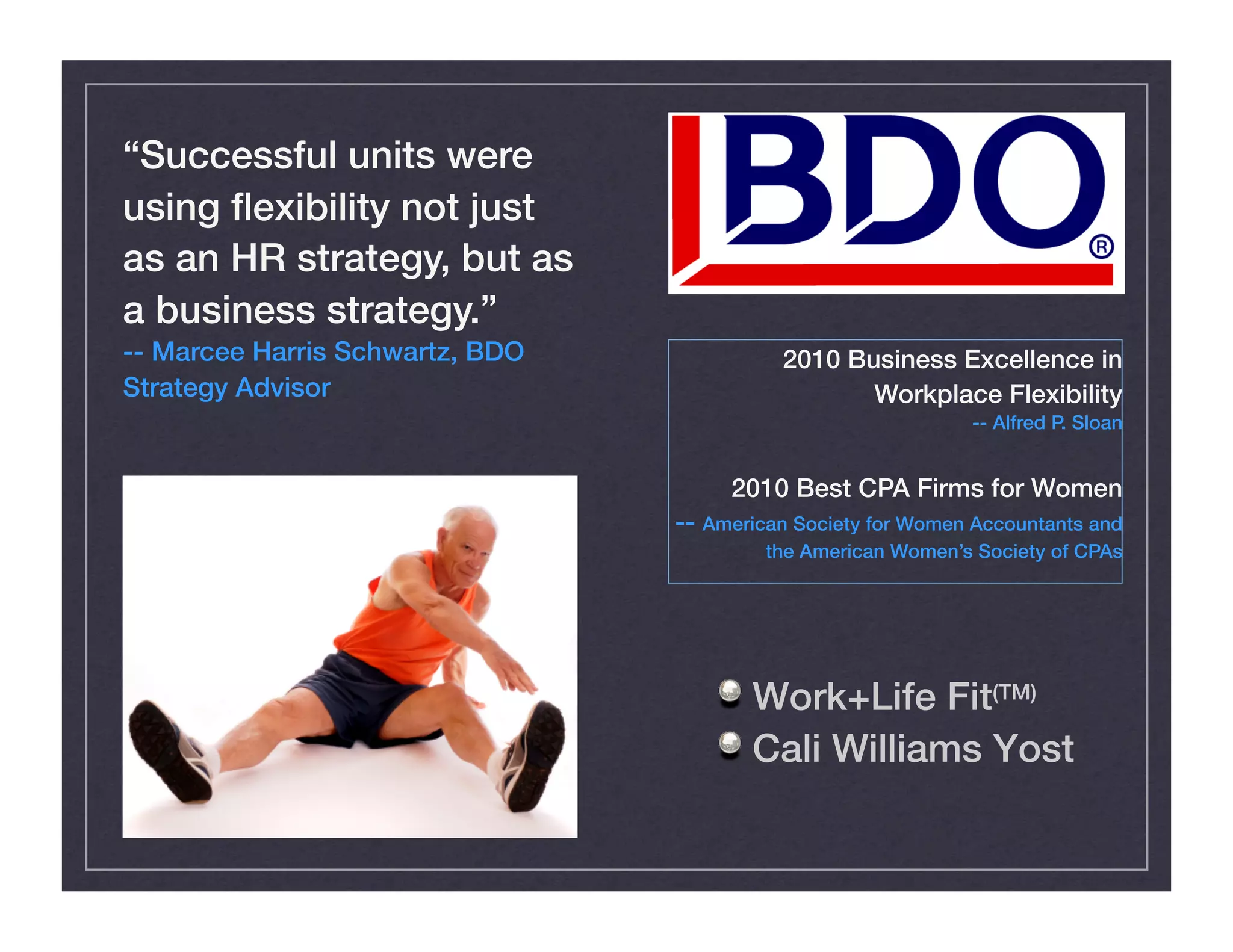 !  Work+Life Fit(TM) !
!  Cali Williams Yost!
“Successful units were
using ﬂexibility not just
as an HR strategy, but as
a business strategy.” !
-- Marcee Harris Schwartz, BDO
Strategy Advisor!
2010 Business Excellence in
Workplace Flexibility!
-- Alfred P. Sloan!
2010 Best CPA Firms for Women!
-- American Society for Women Accountants and
the American Women’s Society of CPAs!
 