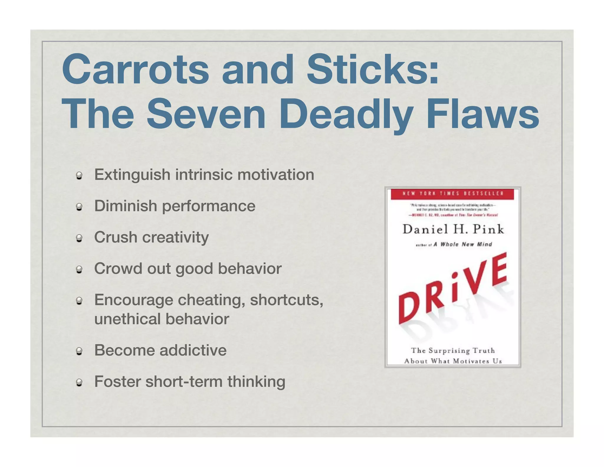 Carrots and Sticks:"
The Seven Deadly Flaws
!   Extinguish intrinsic motivation!
!   Diminish performance!
!   Crush creativity!
!   Crowd out good behavior!
!   Encourage cheating, shortcuts,
unethical behavior!
!   Become addictive!
!   Foster short-term thinking!
 