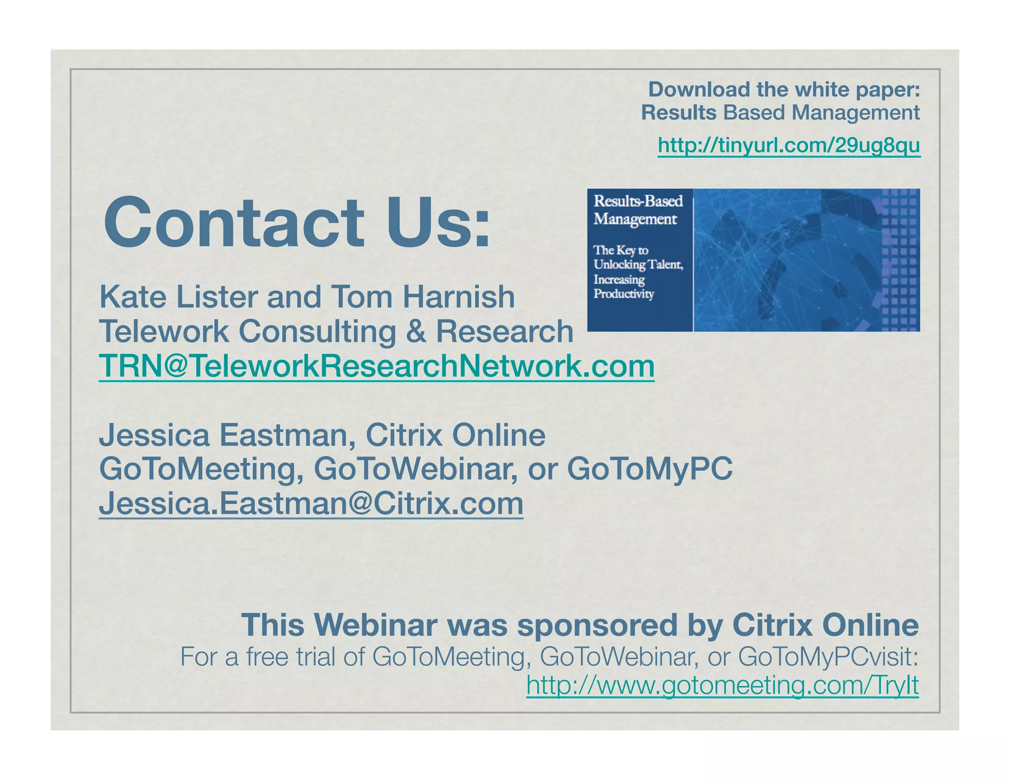 Contact Us:
Kate Lister and Tom Harnish!
Telework Consulting & Research!
TRN@TeleworkResearchNetwork.com!
Jessica Eastman, Citrix Online!
GoToMeeting, GoToWebinar, or GoToMyPC
Jessica.Eastman@Citrix.com!
This Webinar was sponsored by Citrix Online
For a free trial of GoToMeeting, GoToWebinar, or GoToMyPCvisit:
http://www.gotomeeting.com/TryIt
Download the white paper:
Results Based Management !
http://tinyurl.com/29ug8qu!
 