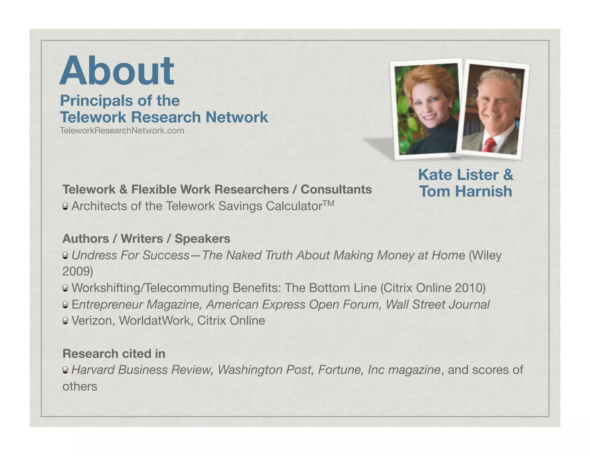 About
Telework & Flexible Work Researchers / Consultants
!   Architects of the Telework Savings CalculatorTM
Authors / Writers / Speakers
!   Undress For Success—The Naked Truth About Making Money at Home (Wiley
2009)
!   Workshifting/Telecommuting Beneﬁts: The Bottom Line (Citrix Online 2010)
!   Entrepreneur Magazine, American Express Open Forum, Wall Street Journal
!   Verizon, WorldatWork, Citrix Online
Research cited in
!   Harvard Business Review, Washington Post, Fortune, Inc magazine, and scores of
others
Kate Lister &
Tom Harnish
Principals of the
Telework Research Network
TeleworkResearchNetwork.com
 