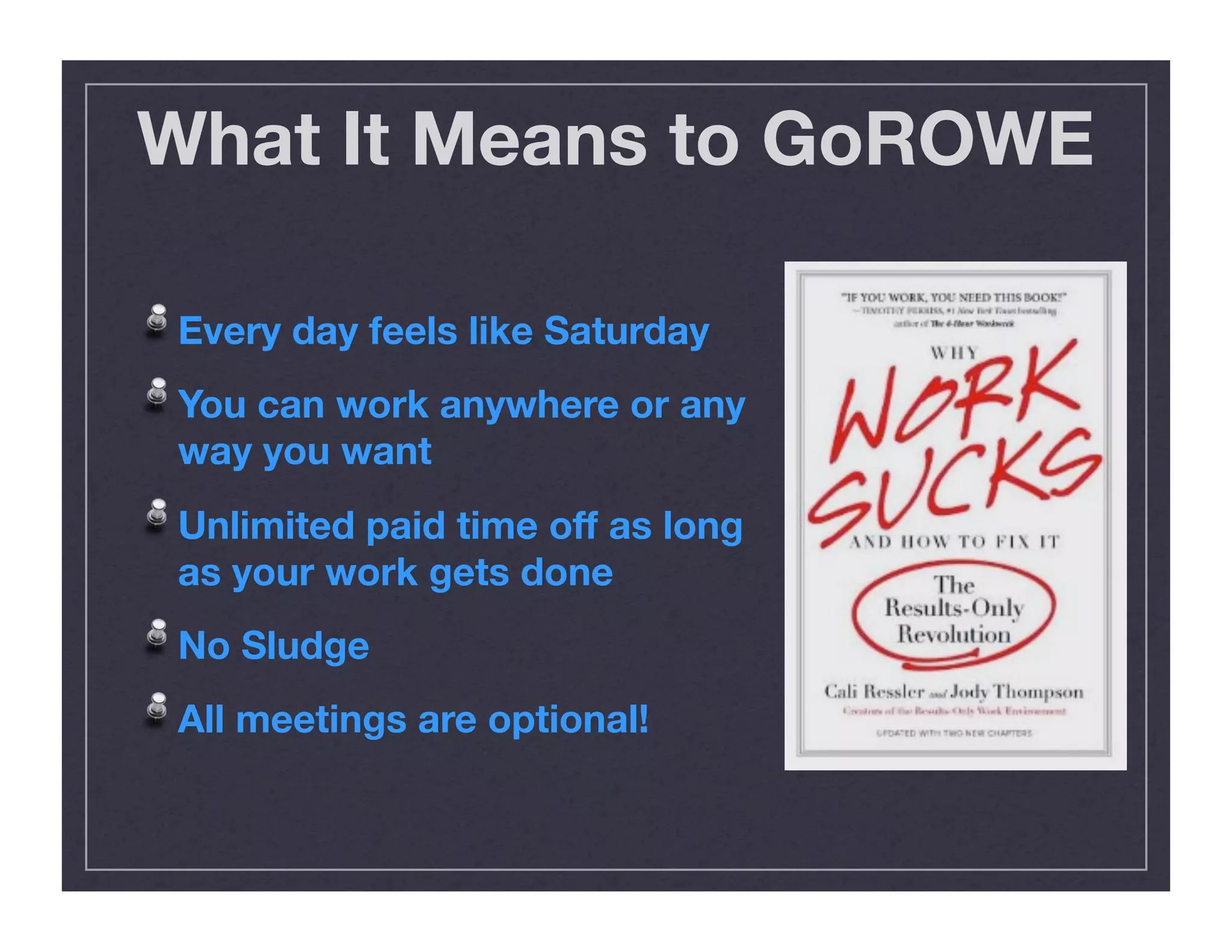 What It Means to GoROWE
!  Every day feels like Saturday
!  You can work anywhere or any
way you want
!  Unlimited paid time off as long
as your work gets done
!  No Sludge
!  All meetings are optional!
 