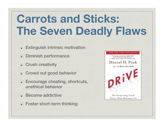 Carrots and Sticks:"
The Seven Deadly Flaws
!   Extinguish intrinsic motivation!
!   Diminish performance!
!   Crush creativity!
!   Crowd out good behavior!
!   Encourage cheating, shortcuts,
unethical behavior!
!   Become addictive!
!   Foster short-term thinking!
 