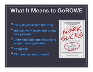 What It Means to GoROWE
!  Every day feels like Saturday
!  You can work anywhere or any
way you want
!  Unlimited paid time off as long
as your work gets done
!  No Sludge
!  All meetings are optional!
 