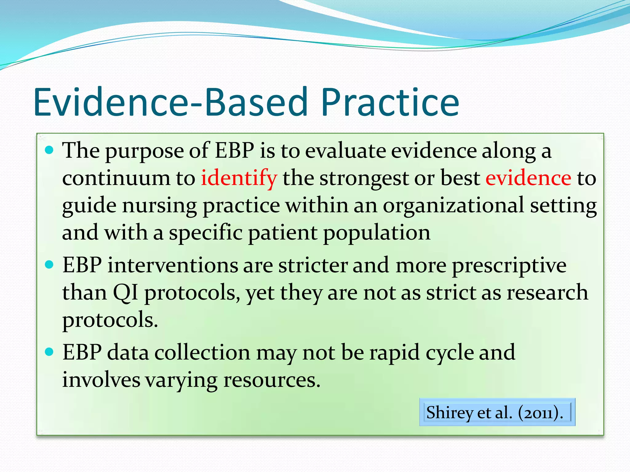 Evidence-Based PracticeThe purpose of EBP is to evaluate evidence along a continuum to identify the strongest or best evidence to guide nursing practice within an organizational setting and with a specific patient populationEBP interventions are stricter and more prescriptive than QI protocols, yet they are not as strict as research protocols.EBP data collection may not be rapid cycle and involves varying resources.Shirey et al. (2011). 