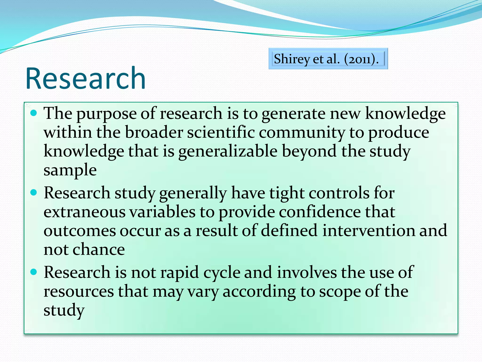 ResearchThe purpose of research is to generate new knowledge within the broader scientific community to produce knowledge that is generalizable beyond the study sampleResearch study generally have tight controls for extraneous variables to provide confidence that  outcomes occur as a result of defined intervention and not chanceResearch is not rapid cycle and involves the use of resources that may vary according to scope of the studyShirey et al. (2011). 
