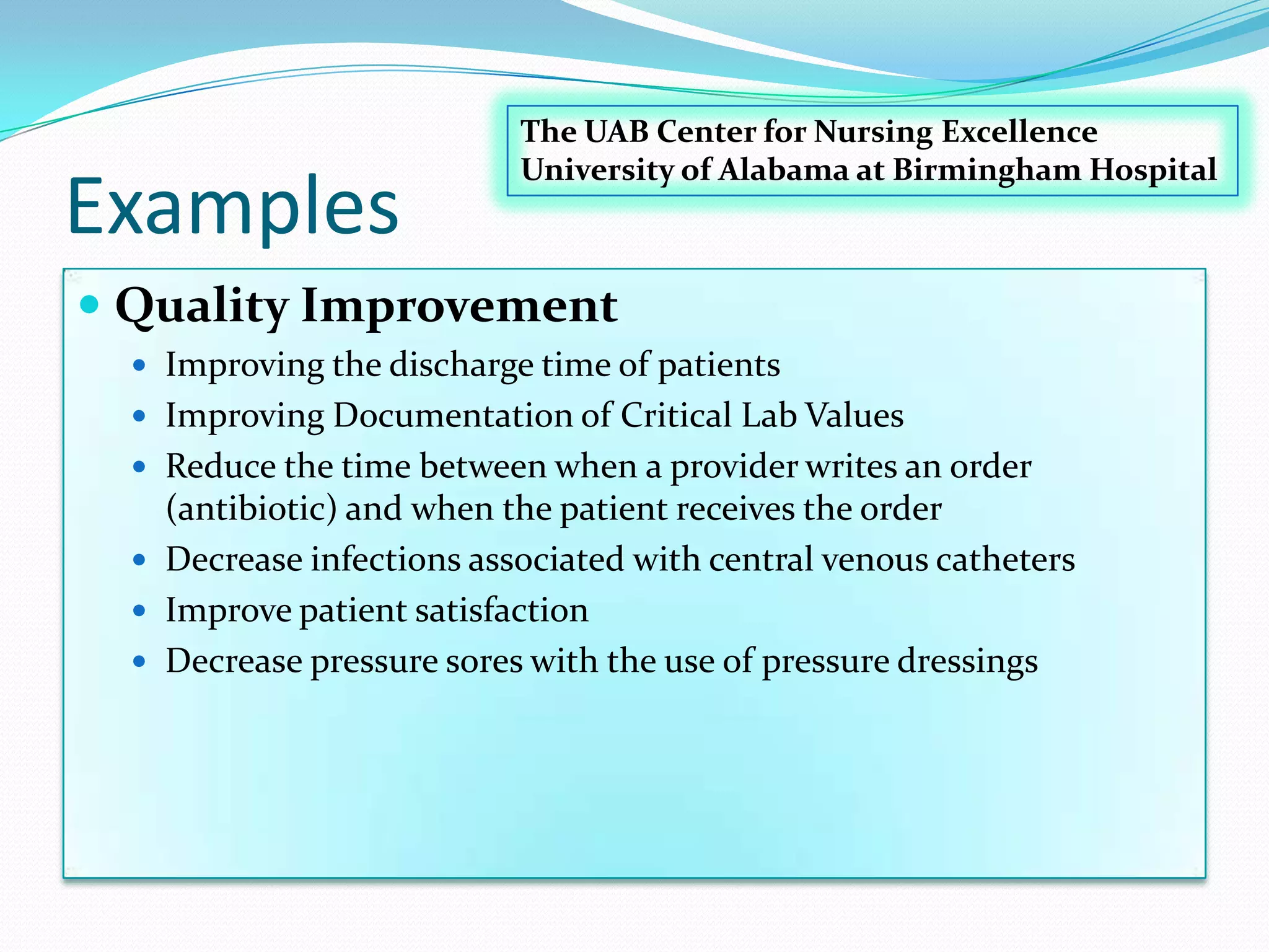 ExamplesQuality Improvement Improving the discharge time of patients Improving Documentation of Critical Lab Values Reduce the time between when a provider writes an order (antibiotic) and when the patient receives the order Decrease infections associated with central venous catheters Improve patient satisfaction Decrease pressure sores with the use of pressure dressings The UAB Center for Nursing ExcellenceUniversity of Alabama at Birmingham Hospital