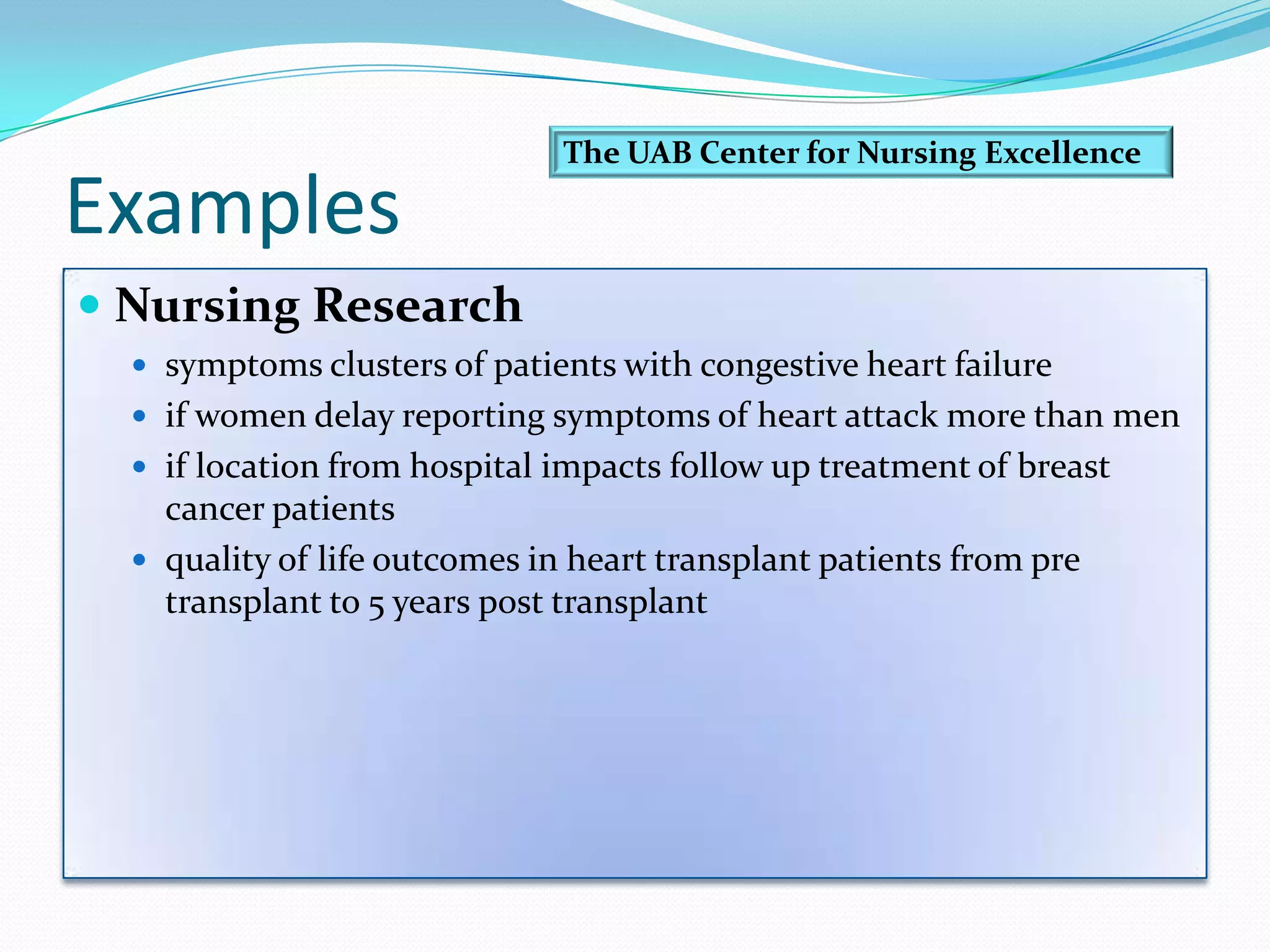 ExamplesNursing Research symptoms clusters of patients with congestive heart failure if women delay reporting symptoms of heart attack more than men if location from hospital impacts follow up treatment of breast cancer patients quality of life outcomes in heart transplant patients from pre transplant to 5 years post transplant The UAB Center for Nursing Excellence