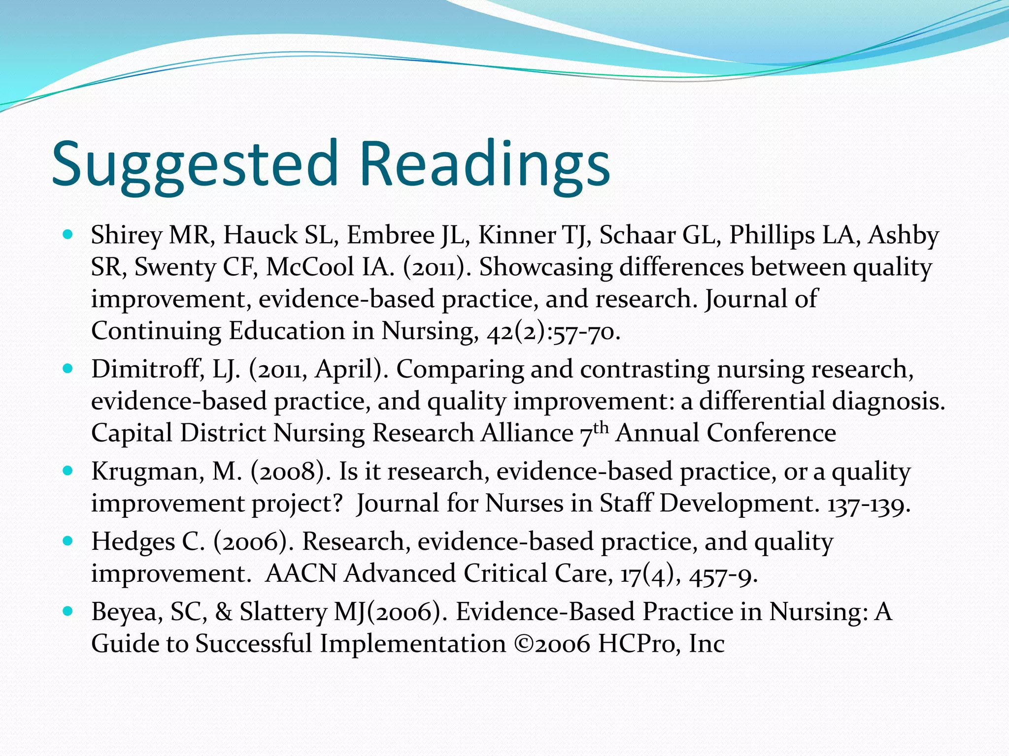 Suggested ReadingsShirey MR, Hauck SL, Embree JL, Kinner TJ, Schaar GL, Phillips LA, Ashby SR, Swenty CF, McCool IA. (2011). Showcasing differences between quality improvement, evidence-based practice, and research. Journal of Continuing Education in Nursing, 42(2):57-70. Dimitroff, LJ. (2011, April). Comparing and contrasting nursing research, evidence-based practice, and quality improvement: a differential diagnosis. Capital District Nursing Research Alliance 7th Annual ConferenceKrugman, M. (2008). Is it research, evidence-based practice, or a quality improvement project?  Journal for Nurses in Staff Development. 137-139.Hedges C. (2006). Research, evidence-based practice, and quality improvement.  AACN Advanced Critical Care, 17(4), 457-9.Beyea, SC, & Slattery MJ(2006). Evidence-Based Practice in Nursing: A Guide to Successful Implementation ©2006 HCPro, Inc
