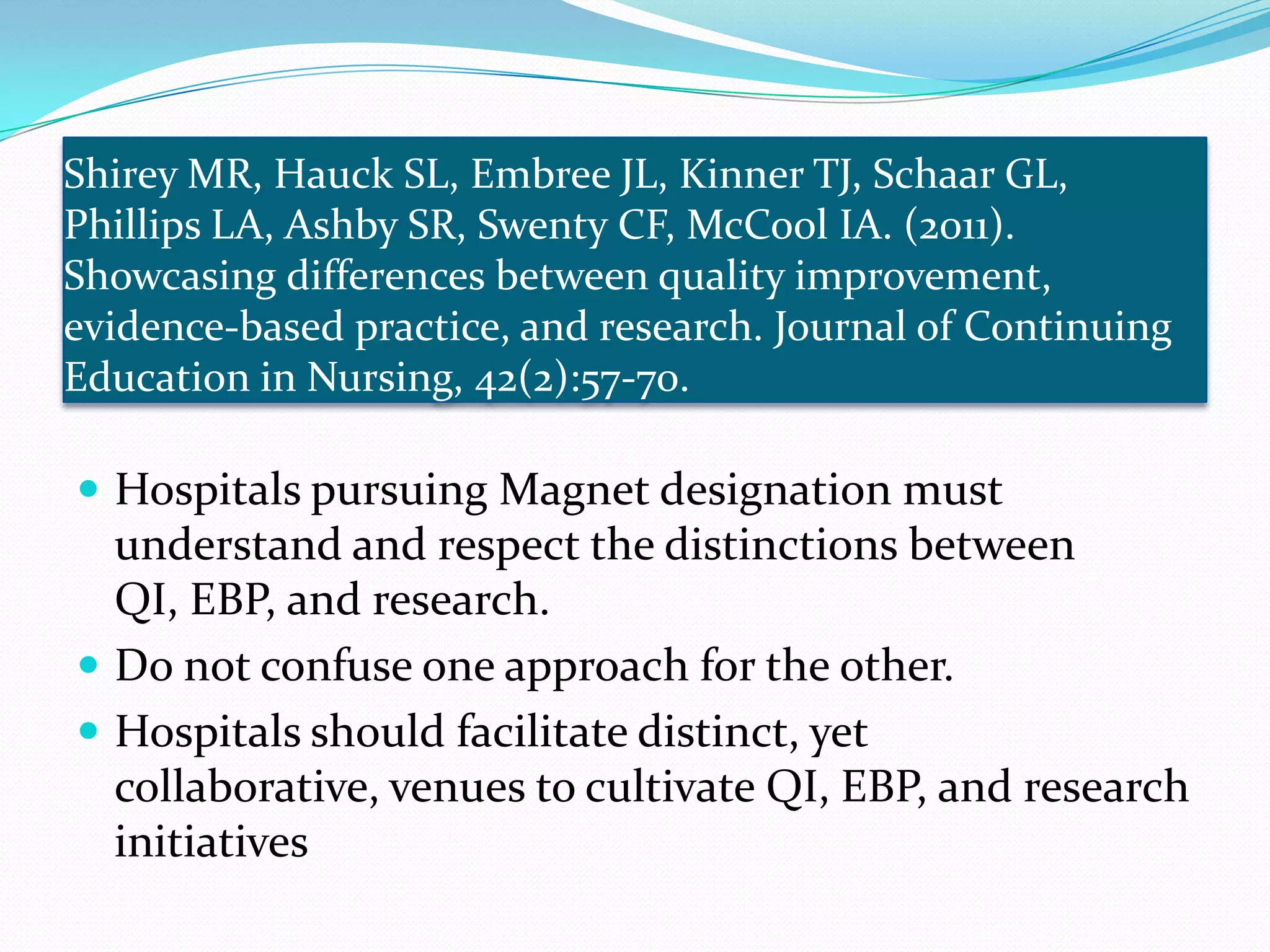 Shirey MR, Hauck SL, Embree JL, Kinner TJ, Schaar GL, Phillips LA, Ashby SR, Swenty CF, McCool IA. (2011). Showcasing differences between quality improvement, evidence-based practice, and research. Journal of Continuing Education in Nursing, 42(2):57-70. Hospitals pursuing Magnet designation must understand and respect the distinctions between QI, EBP, and research.Do not confuse one approach for the other. Hospitals should facilitate distinct, yet collaborative, venues to cultivate QI, EBP, and research initiatives
