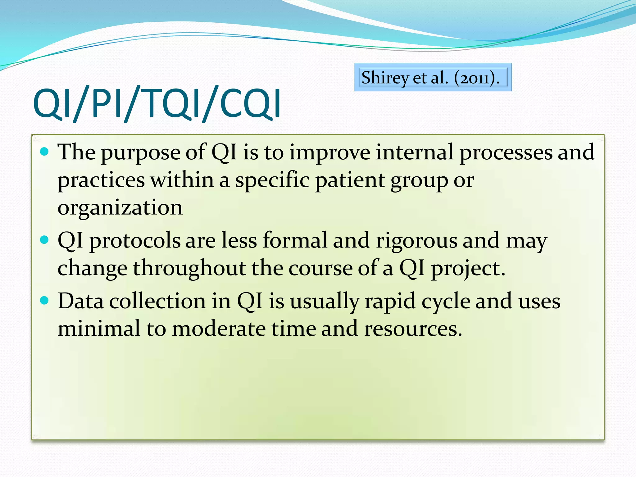 QI/PI/TQI/CQI The purpose of QI is to improve internal processes and practices within a specific patient group or organizationQI protocols are less formal and rigorous and may change throughout the course of a QI project.Data collection in QI is usually rapid cycle and uses minimal to moderate time and resources.Shirey et al. (2011). 