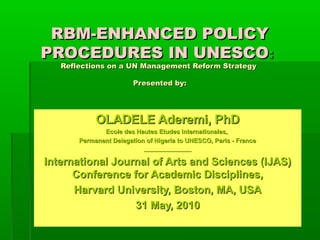 RBM-ENHANCED POLICY
PROCEDURES IN UNESCO:
   Reflections on a UN Management Reform Strategy

                        Presented by:




            OLADELE Aderemi, PhD
              Ecole des Hautes Etudes Internationales,
       Permanent Delegation of Nigeria to UNESCO, Paris - France
                           ________________

International Journal of Arts and Sciences (IJAS)
      Conference for Academic Disciplines,
      Harvard University, Boston, MA, USA
                  31 May, 2010
 