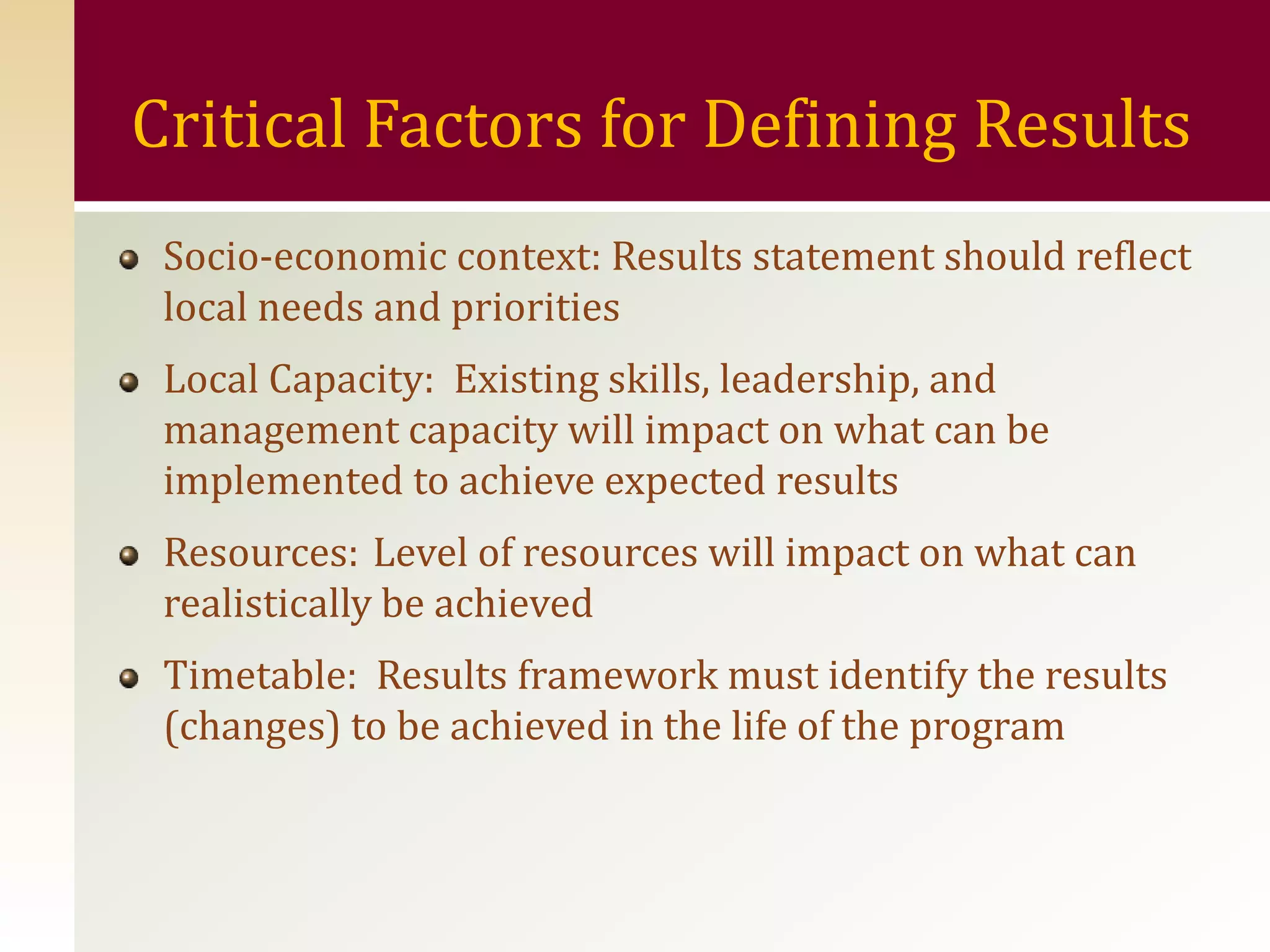 Critical Factors for Defining Results
 Socio-economic context: Results statement should reflect
 local needs and priorities
 Local Capacity: Existing skills, leadership, and
 management capacity will impact on what can be
 implemented to achieve expected results
 Resources: Level of resources will impact on what can
 realistically be achieved
 Timetable: Results framework must identify the results
 (changes) to be achieved in the life of the program
 