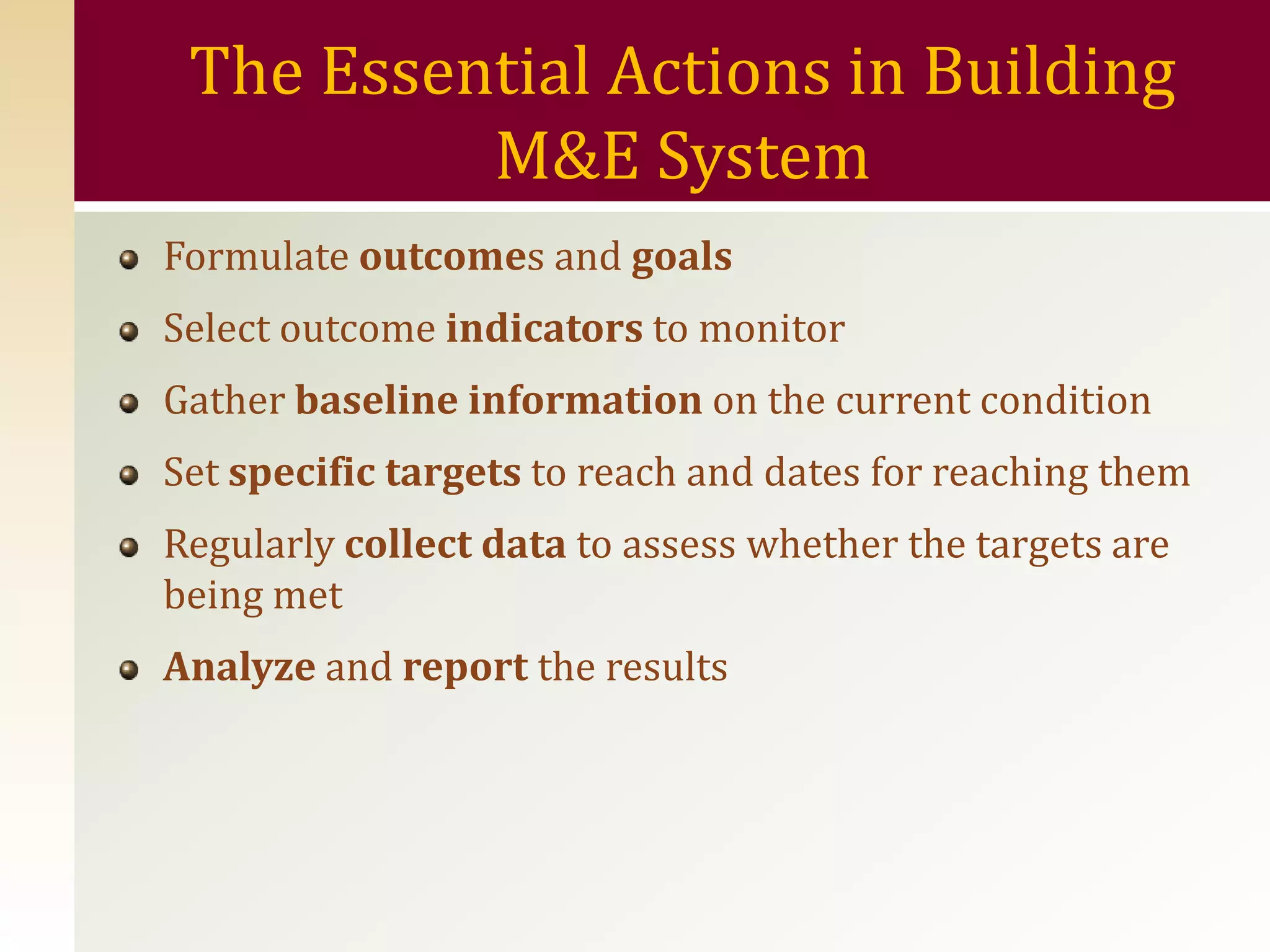 The Essential Actions in Building
          M&E System
Formulate outcomes and goals
Select outcome indicators to monitor
Gather baseline information on the current condition
Set specific targets to reach and dates for reaching them
Regularly collect data to assess whether the targets are
being met
Analyze and report the results
 