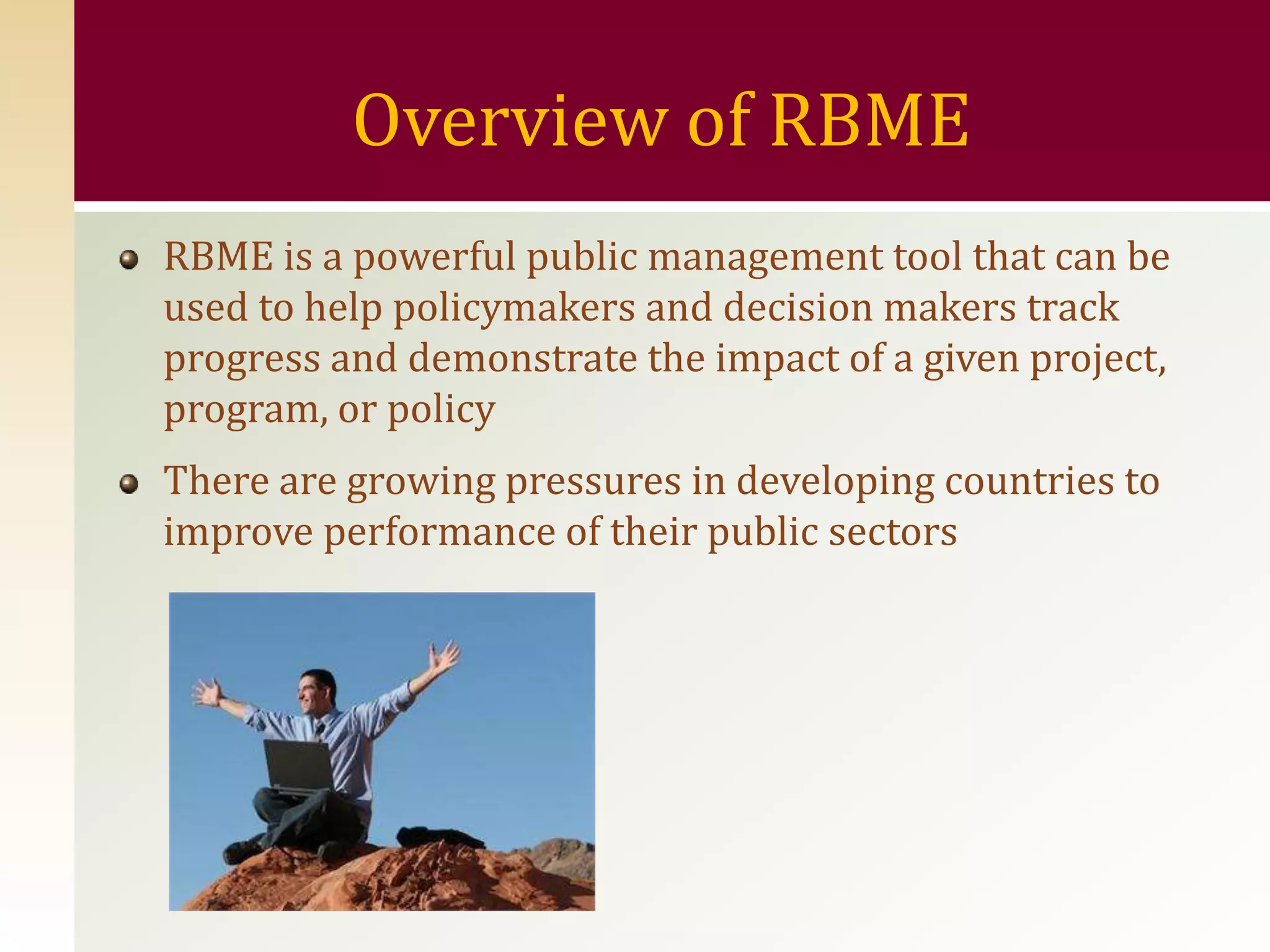 Overview of RBME
RBME is a powerful public management tool that can be
used to help policymakers and decision makers track
progress and demonstrate the impact of a given project,
program, or policy
There are growing pressures in developing countries to
improve performance of their public sectors
 