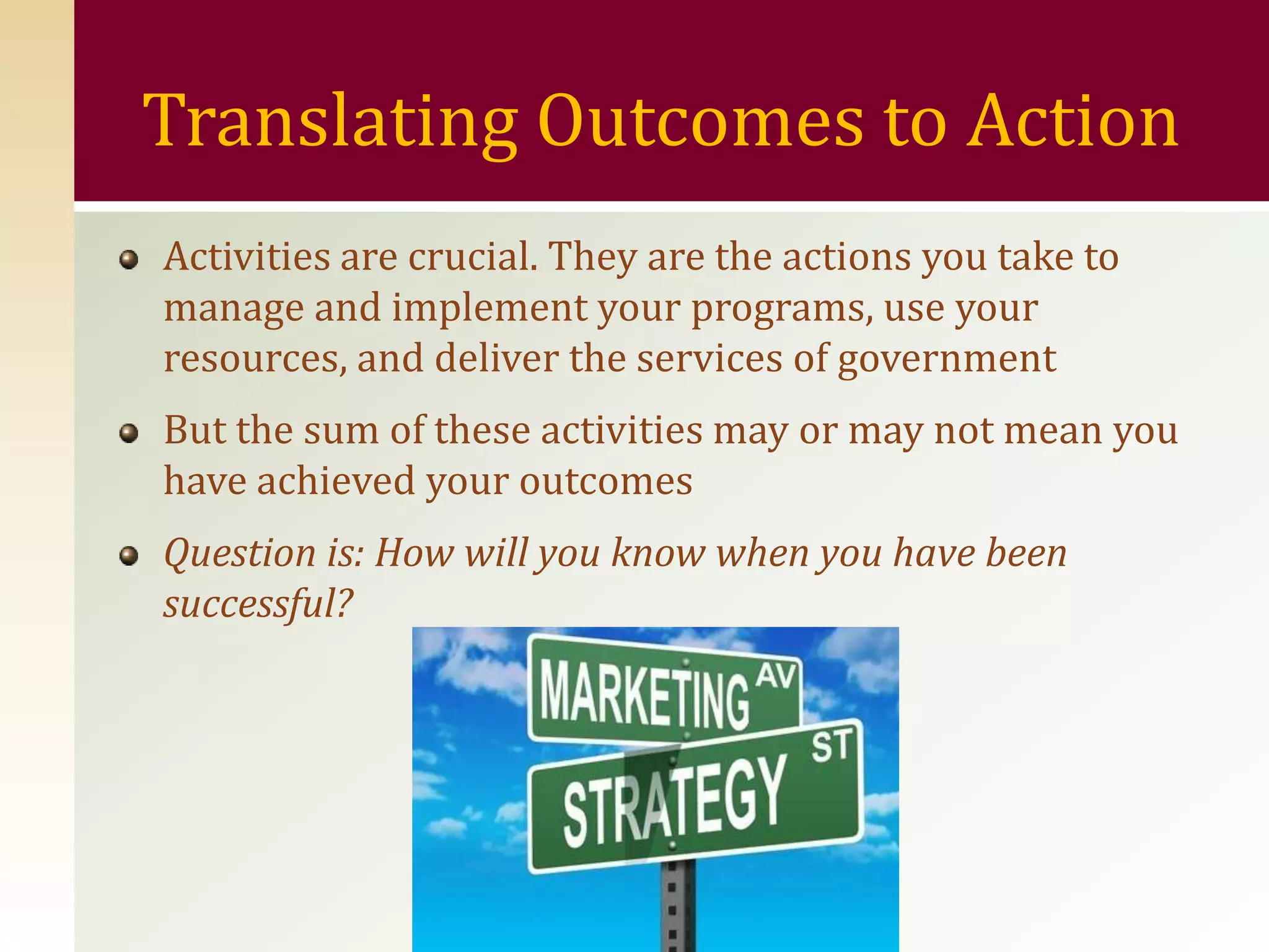 Translating Outcomes to Action
Activities are crucial. They are the actions you take to
manage and implement your programs, use your
resources, and deliver the services of government
But the sum of these activities may or may not mean you
have achieved your outcomes
Question is: How will you know when you have been
successful?
 