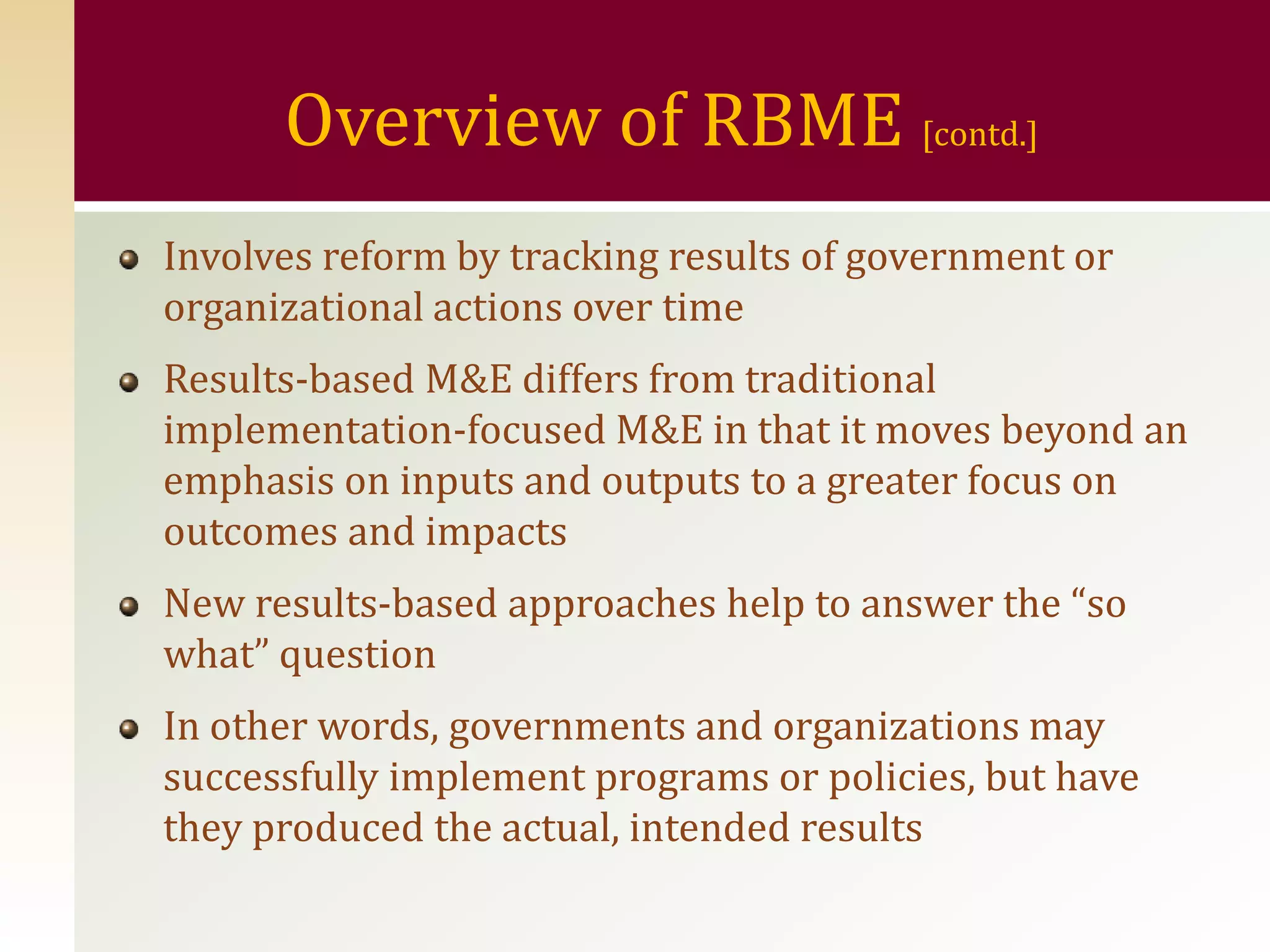 Overview of RBME [contd.]
Involves reform by tracking results of government or
organizational actions over time
Results-based M&E differs from traditional
implementation-focused M&E in that it moves beyond an
emphasis on inputs and outputs to a greater focus on
outcomes and impacts
New results-based approaches help to answer the “so
what” question
In other words, governments and organizations may
successfully implement programs or policies, but have
they produced the actual, intended results
 